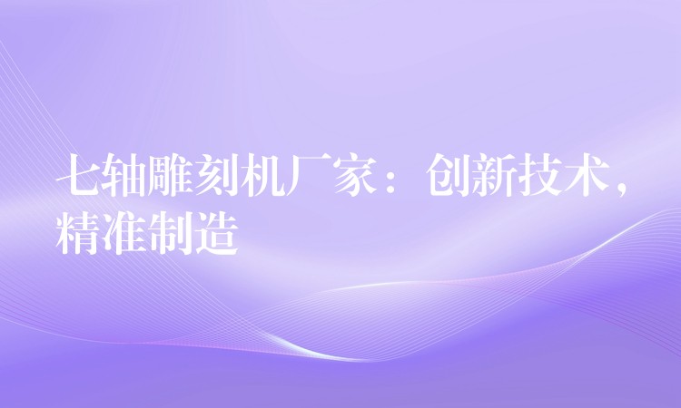 七轴雕刻机厂家：创新技术，精准制造