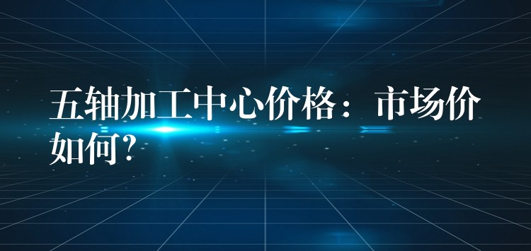 五轴加工中心价格：市场价如何？
