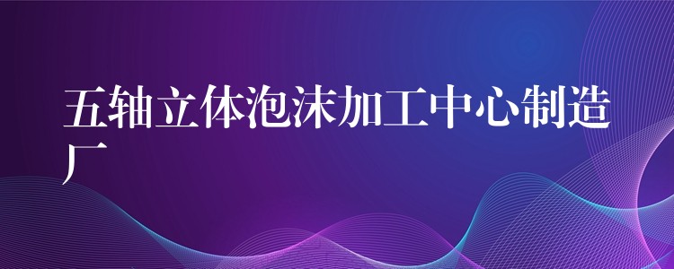 五轴立体泡沫加工中心制造厂