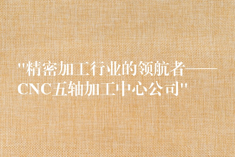 “精密加工行业的领航者——CNC五轴加工中心公司”