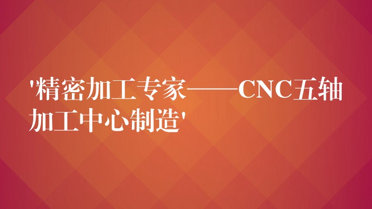 ‘精密加工专家——CNC五轴加工中心制造’