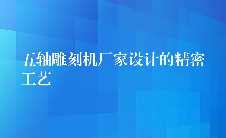 五轴雕刻机厂家设计的精密工艺