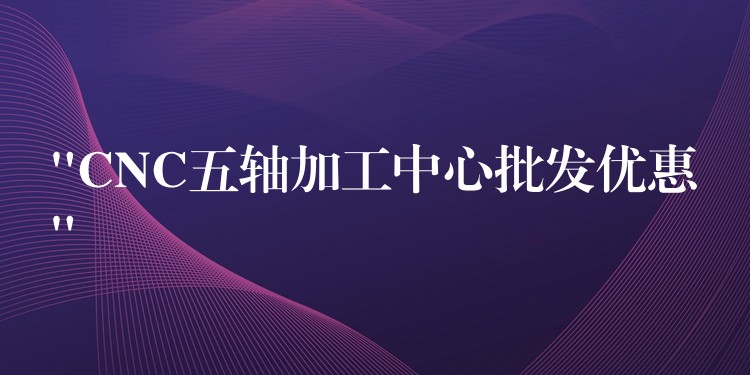 “CNC五轴加工中心批发优惠”