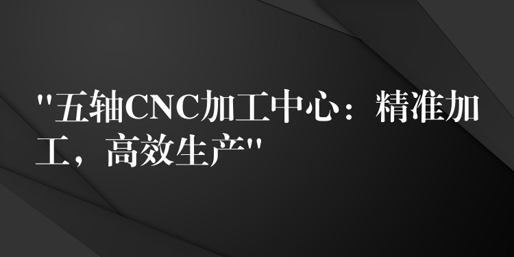 “五轴CNC加工中心：精准加工，高效生产”