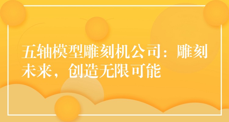 五轴模型雕刻机公司：雕刻未来，创造无限可能