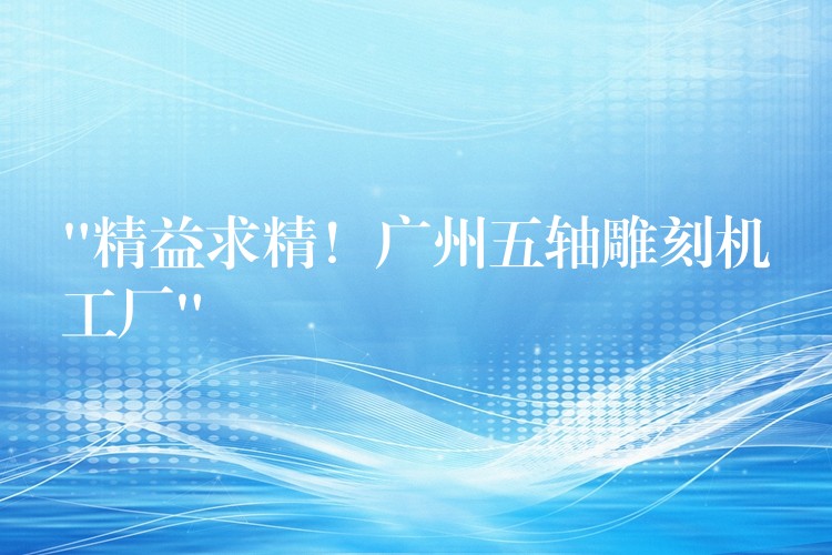 “精益求精！广州五轴雕刻机工厂”