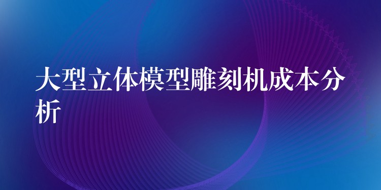 大型立体模型雕刻机成本分析