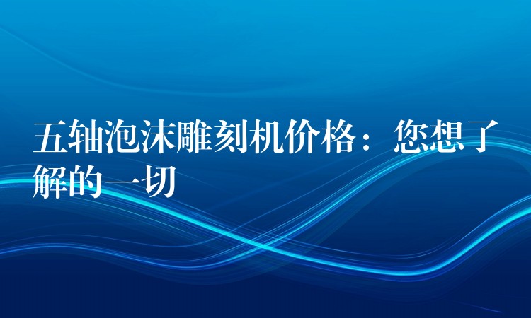 五轴泡沫雕刻机价格：您想了解的一切