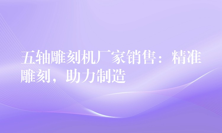 五轴雕刻机厂家销售：精准雕刻，助力制造