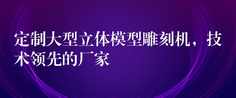 定制大型立体模型雕刻机，技术领先的厂家