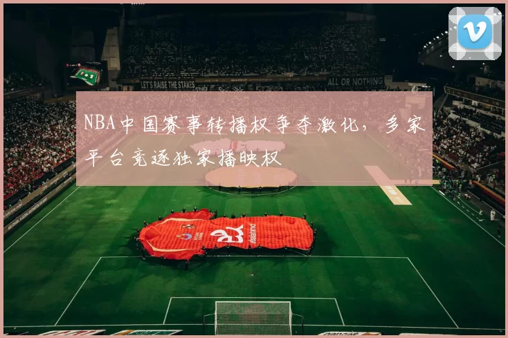 NBA中国赛事转播权争夺激化,多家平台竞逐独家播映权