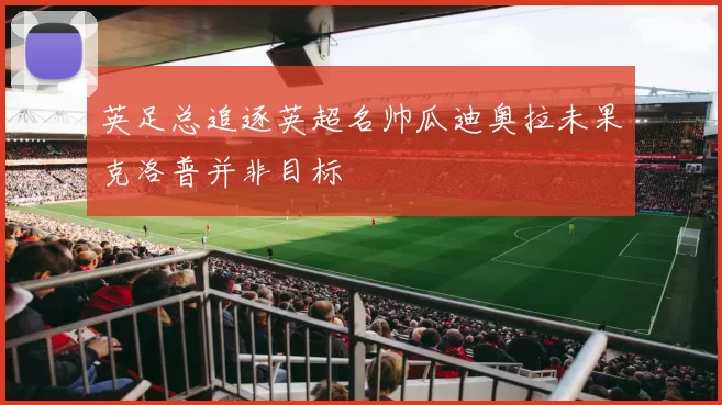 英足总追逐英超名帅瓜迪奥拉未果克洛普并非目标