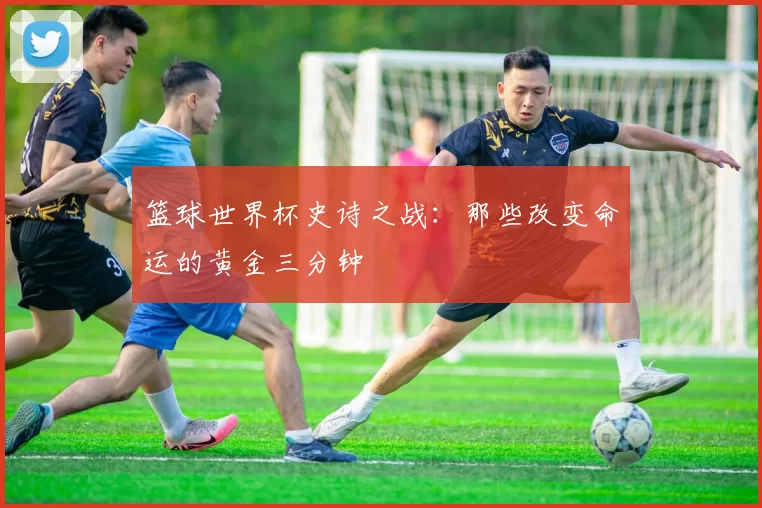 篮球世界杯史诗之战：那些改变命运的黄金三分钟