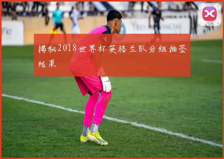 揭秘2018世界杯英格兰队分组抽签结果
