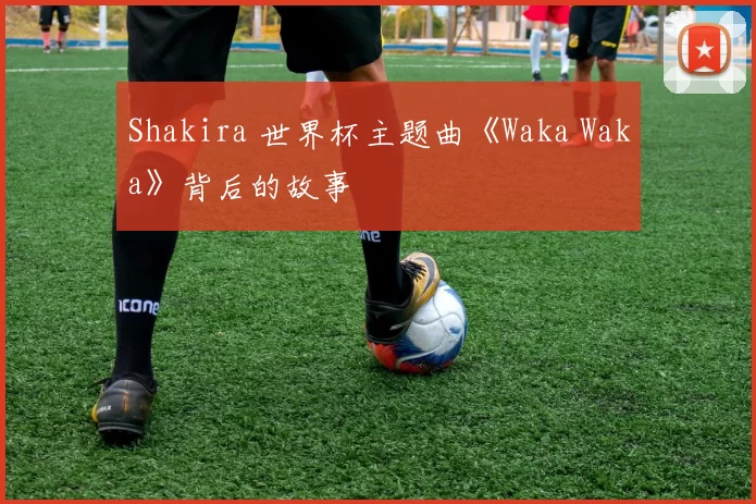 Shakira 世界杯主题曲《Waka Waka》背后的故事