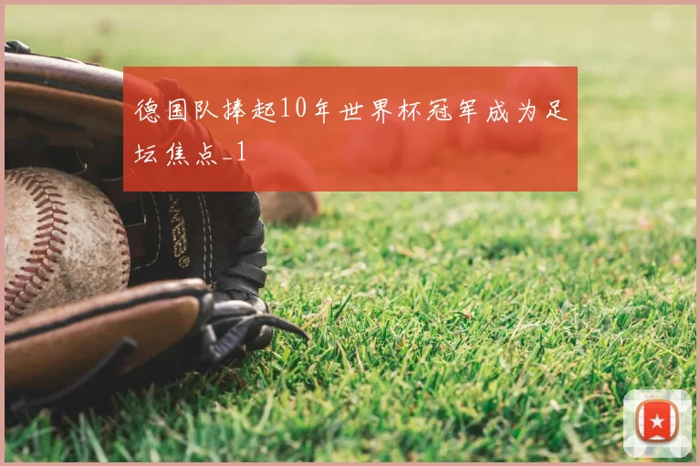 德国队捧起10年世界杯冠军成为足坛焦点_1