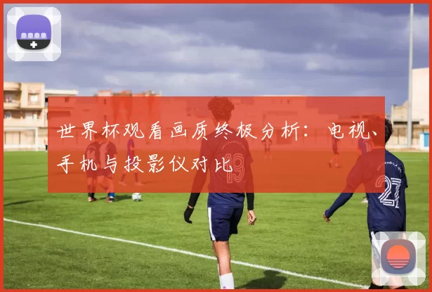 世界杯观看画质终极分析:电视、手机与投影仪对比