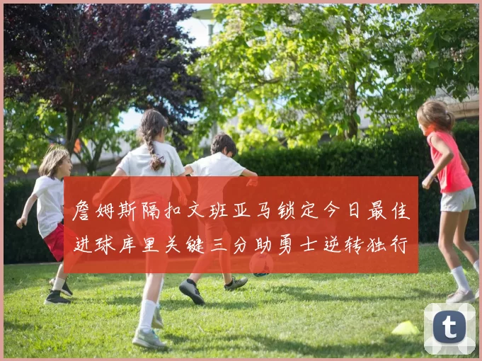 詹姆斯隔扣文班亚马锁定今日最佳进球库里关键三分助勇士逆转独行侠