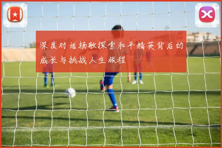 深度对话杨敏探索和平精英背后的成长与挑战人生旅程