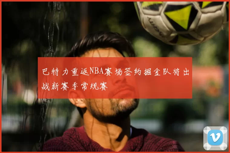 巴特力重返NBA赛场签约掘金队将出战新赛季常规赛