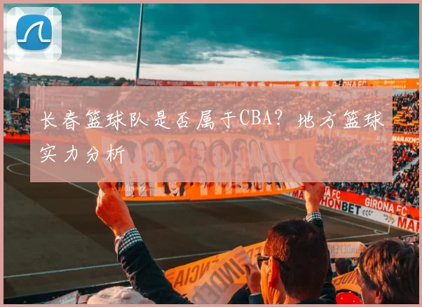 长春篮球队是否属于CBA？地方篮球实力分析