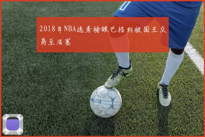 2018年NBA选秀榜眼巴格利被国王交易至活塞