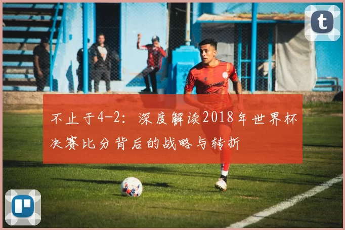 不止于4-2：深度解读2018年世界杯决赛比分背后的战略与转折