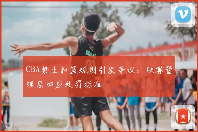 CBA禁止扣篮规则引发争议，联赛管理层回应处罚标准