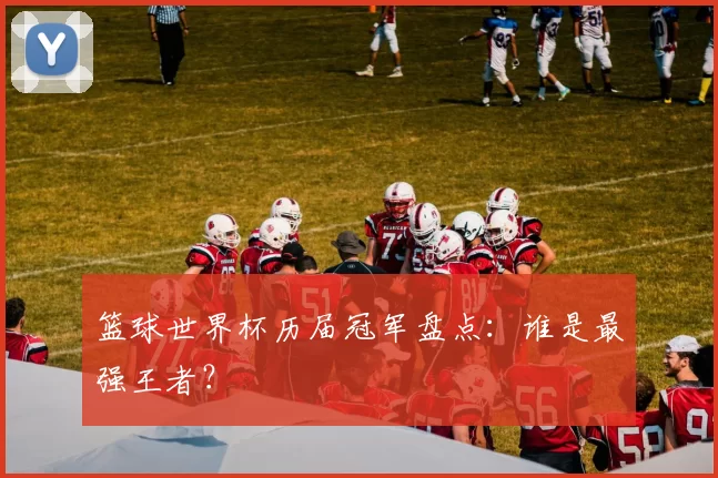 篮球世界杯历届冠军盘点:谁是最强王者?