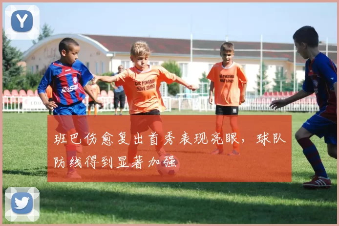 班巴伤愈复出首秀表现亮眼，球队防线得到显著加强