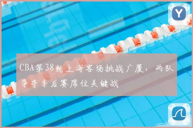 CBA第38轮上海客场挑战广厦,两队争夺季后赛席位关键战