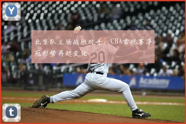 北京队主场战胜对手,CBA常规赛争冠形势再起变化