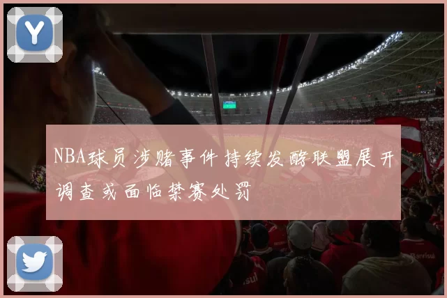 NBA球员涉赌事件持续发酵联盟展开调查或面临禁赛处罚