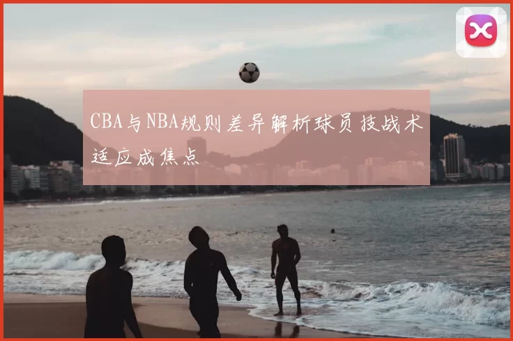 CBA与NBA规则差异解析球员技战术适应成焦点