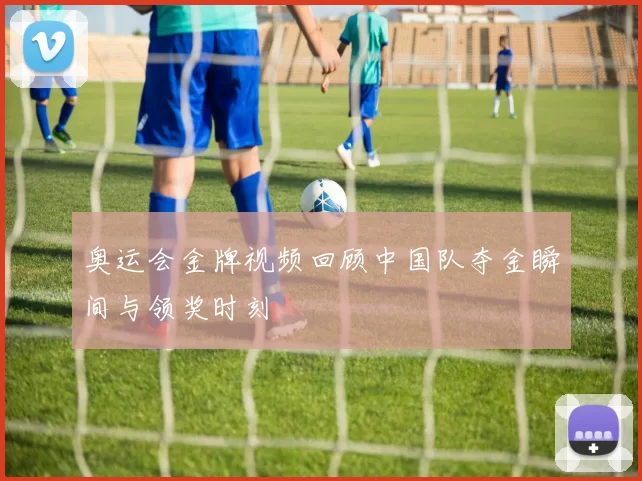 奥运会金牌视频回顾中国队夺金瞬间与领奖时刻