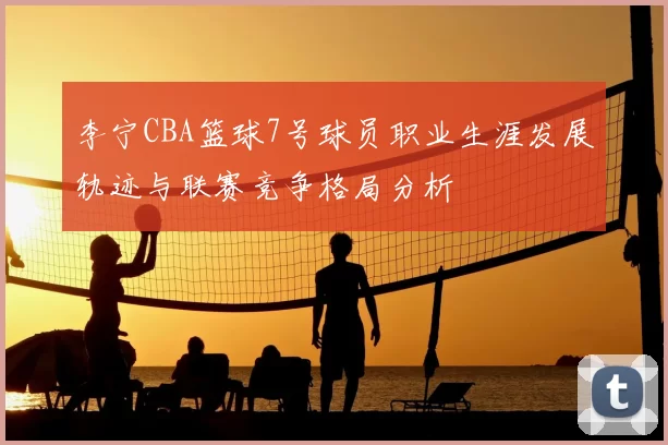 李宁CBA篮球7号球员职业生涯发展轨迹与联赛竞争格局分析