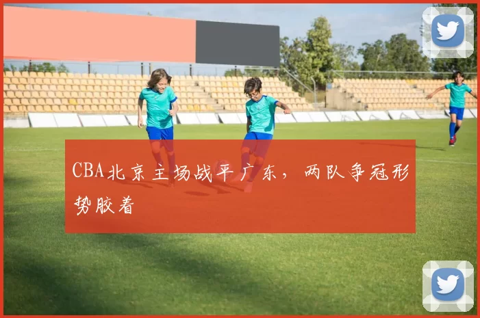 CBA北京主场战平广东，两队争冠形势胶着