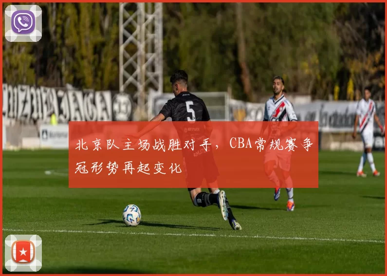 北京队主场战胜对手，CBA常规赛争冠形势再起变化