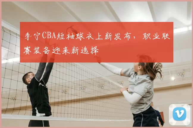 李宁CBA短袖球衣上新发布，职业联赛装备迎来新选择