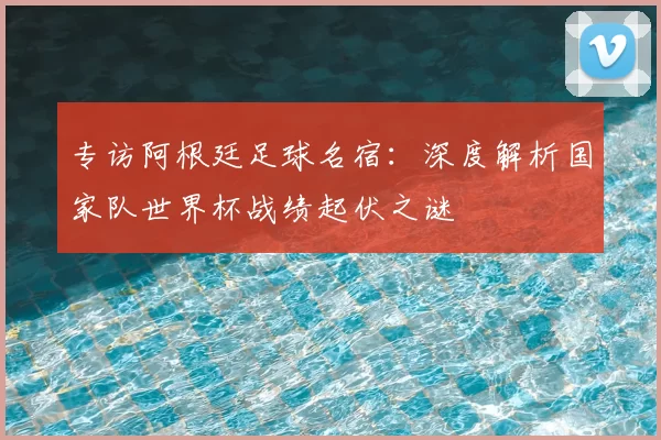 专访阿根廷足球名宿:深度解析国家队世界杯战绩起伏之谜