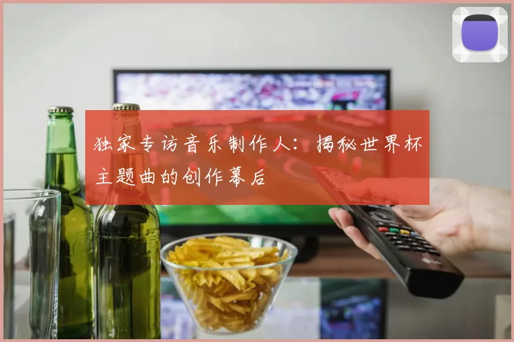 独家专访音乐制作人:揭秘世界杯主题曲的创作幕后