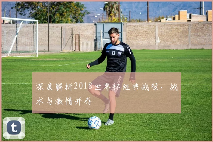 深度解析2018世界杯经典战役,战术与激情并存
