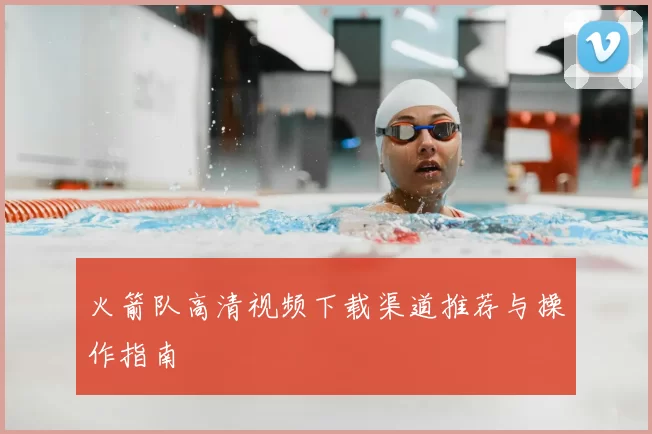 火箭队高清视频下载渠道推荐与操作指南