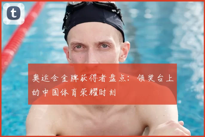 奥运会金牌获得者盘点:领奖台上的中国体育荣耀时刻