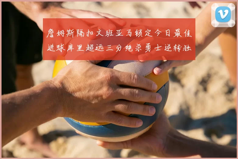 詹姆斯隔扣文班亚马锁定今日最佳进球库里超远三分绝杀勇士逆转独行侠