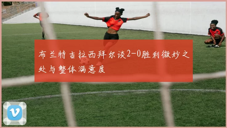 布兰特吉拉西拜尔谈2-0胜利微妙之处与整体满意度