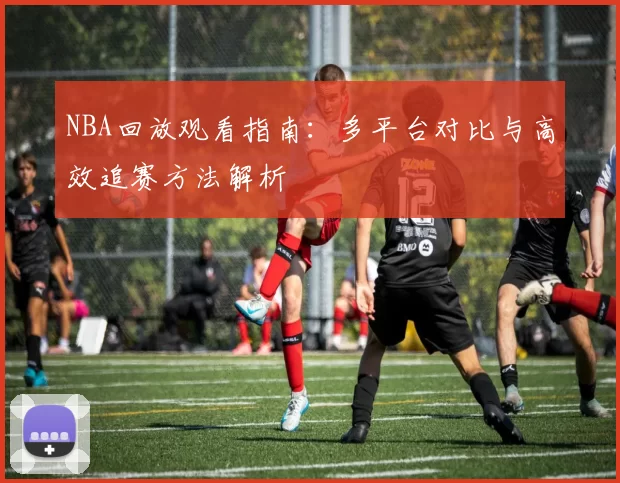 NBA回放观看指南:多平台对比与高效追赛方法解析