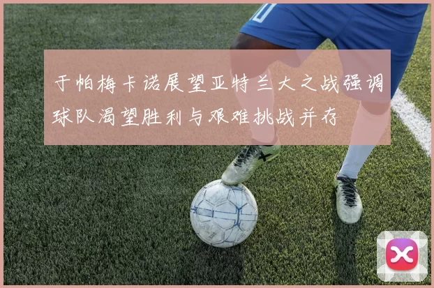 于帕梅卡诺展望亚特兰大之战强调球队渴望胜利与艰难挑战并存