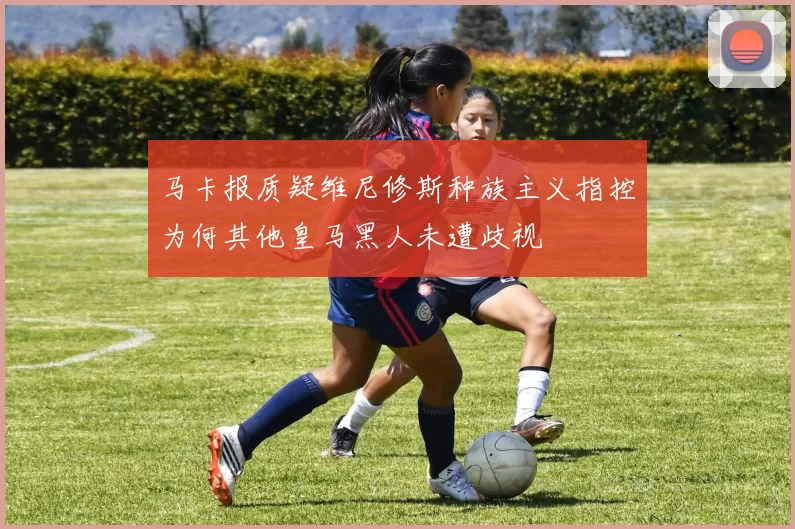 马卡报质疑维尼修斯种族主义指控为何其他皇马黑人未遭歧视