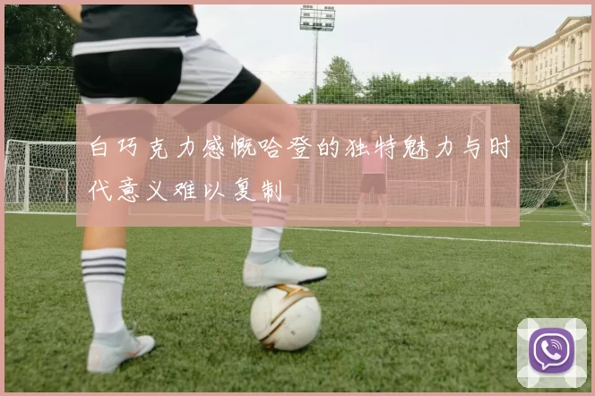 白巧克力感慨哈登的独特魅力与时代意义难以复制
